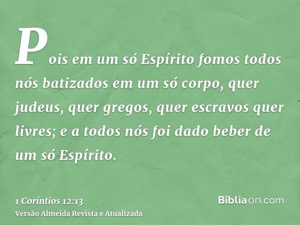 Pois em um só Espírito fomos todos nós batizados em um só corpo, quer judeus, quer gregos, quer escravos quer livres; e a todos nós foi dado beber de um só Espí