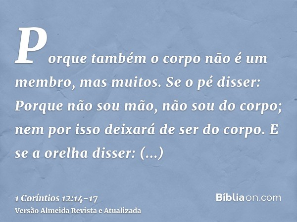 Porque também o corpo não é um membro, mas muitos.Se o pé disser: Porque não sou mão, não sou do corpo; nem por isso deixará de ser do corpo.E se a orelha disse