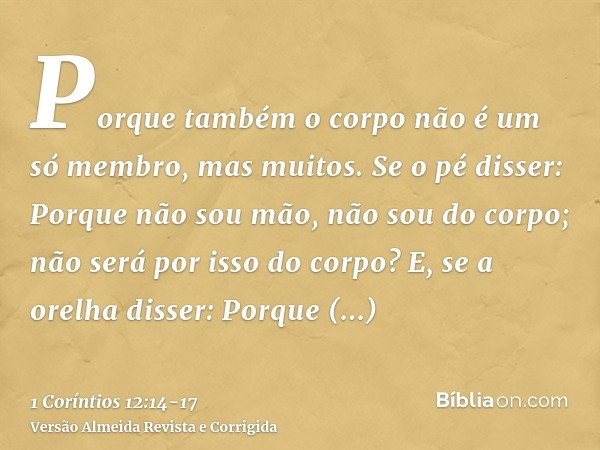 Porque também o corpo não é um só membro, mas muitos.Se o pé disser: Porque não sou mão, não sou do corpo; não será por isso do corpo?E, se a orelha disser: Por