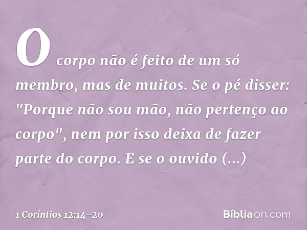 O corpo não é feito de um só membro, mas de muitos. Se o pé disser: "Porque não sou mão, não pertenço ao corpo", nem por isso deixa de fazer parte do corpo. E s