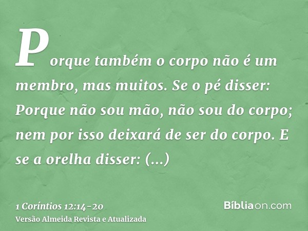 Porque também o corpo não é um membro, mas muitos.Se o pé disser: Porque não sou mão, não sou do corpo; nem por isso deixará de ser do corpo.E se a orelha disse