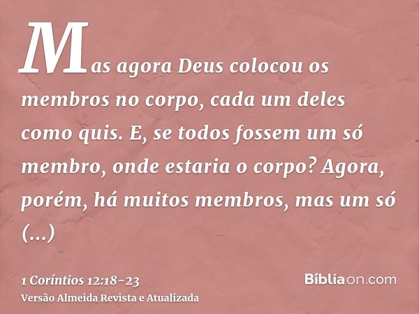 Mas agora Deus colocou os membros no corpo, cada um deles como quis.E, se todos fossem um só membro, onde estaria o corpo?Agora, porém, há muitos membros, mas u