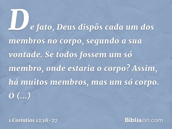 De fato, Deus dispôs cada um dos membros no corpo, segundo a sua vontade. Se todos fossem um só membro, onde estaria o corpo? Assim, há muitos membros, mas um s