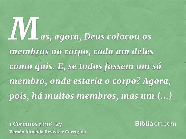 Mas, agora, Deus colocou os membros no corpo, cada um deles como quis.E, se todos fossem um só membro, onde estaria o corpo?Agora, pois, há muitos membros, mas 