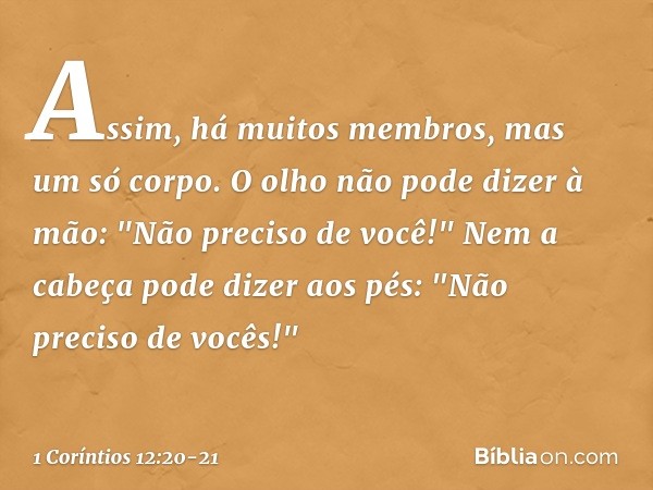 Assim, há muitos membros, mas um só corpo. O olho não pode dizer à mão: "Não preciso de você!" Nem a cabeça pode dizer aos pés: "Não preciso de vocês!" -- 1 Cor