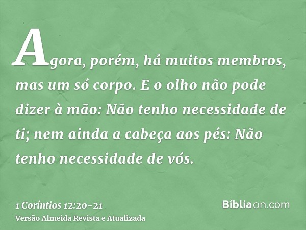 Agora, porém, há muitos membros, mas um só corpo.E o olho não pode dizer à mão: Não tenho necessidade de ti; nem ainda a cabeça aos pés: Não tenho necessidade d