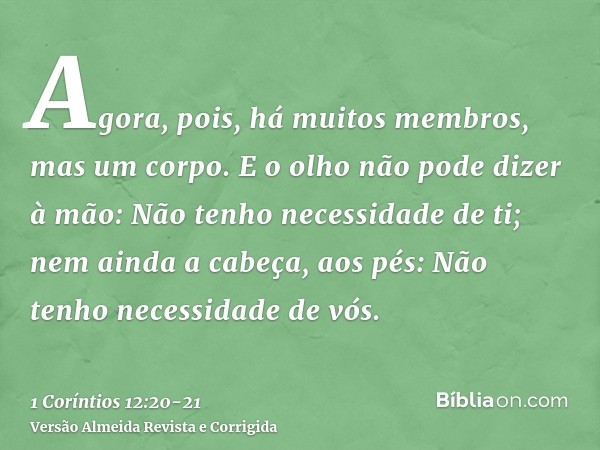 Agora, pois, há muitos membros, mas um corpo.E o olho não pode dizer à mão: Não tenho necessidade de ti; nem ainda a cabeça, aos pés: Não tenho necessidade de v