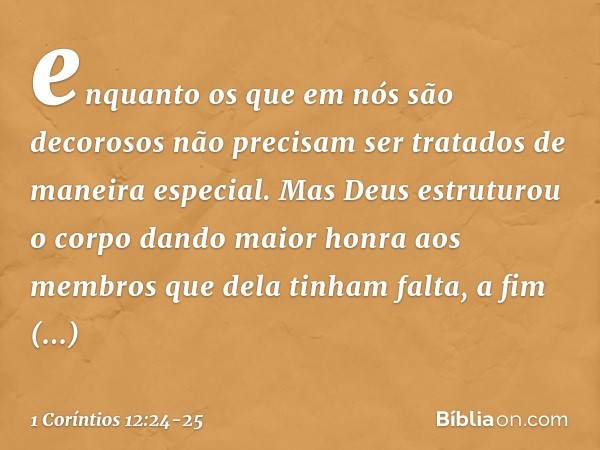 enquanto os que em nós são decorosos não precisam ser tratados de maneira especial. Mas Deus estruturou o corpo dando maior honra aos membros que dela tinham fa
