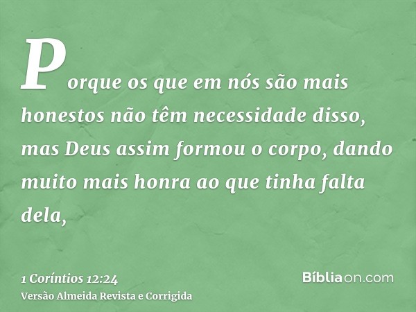 Porque os que em nós são mais honestos não têm necessidade disso, mas Deus assim formou o corpo, dando muito mais honra ao que tinha falta dela,