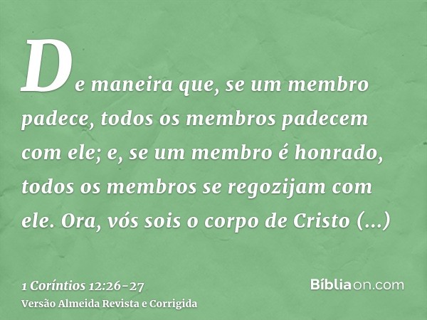 De maneira que, se um membro padece, todos os membros padecem com ele; e, se um membro é honrado, todos os membros se regozijam com ele.Ora, vós sois o corpo de