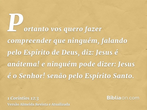 Portanto vos quero fazer compreender que ninguém, falando pelo Espírito de Deus, diz: Jesus é anátema! e ninguém pode dizer: Jesus é o Senhor! senão pelo Espíri