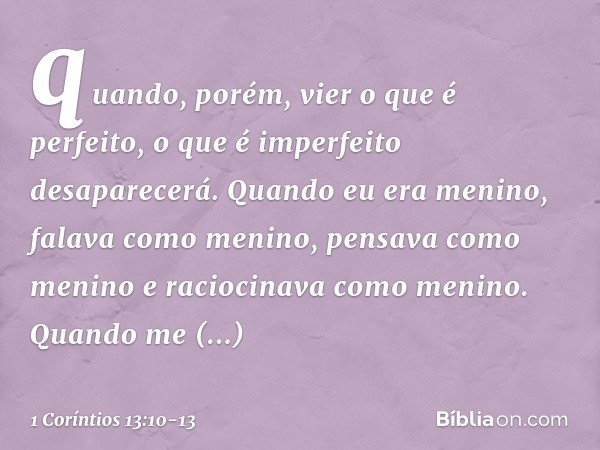 quando, porém, vier o que é perfeito, o que é imperfeito desaparecerá. Quando eu era menino, falava como menino, pensava como menino e raciocinava como menino.