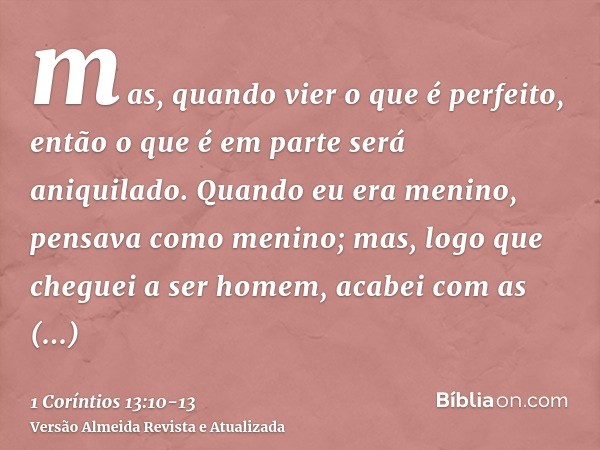 mas, quando vier o que é perfeito, então o que é em parte será aniquilado.Quando eu era menino, pensava como menino; mas, logo que cheguei a ser homem, acabei c