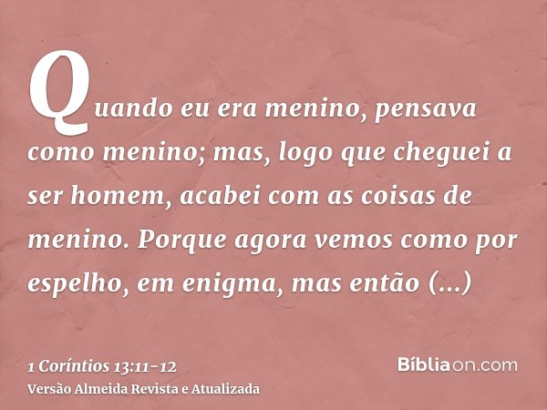 Quando eu era menino, pensava como menino; mas, logo que cheguei a ser homem, acabei com as coisas de menino.Porque agora vemos como por espelho, em enigma, mas