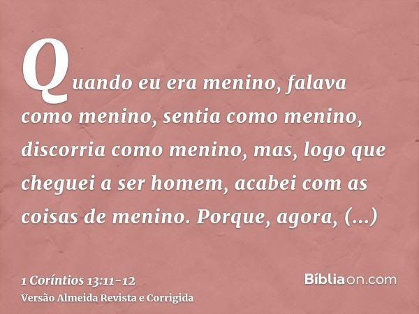 Quando eu era menino, falava como menino, sentia como menino, discorria como menino, mas, logo que cheguei a ser homem, acabei com as coisas de menino.Porque, a