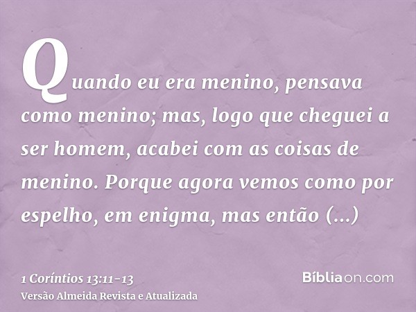 Quando eu era menino, pensava como menino; mas, logo que cheguei a ser homem, acabei com as coisas de menino.Porque agora vemos como por espelho, em enigma, mas