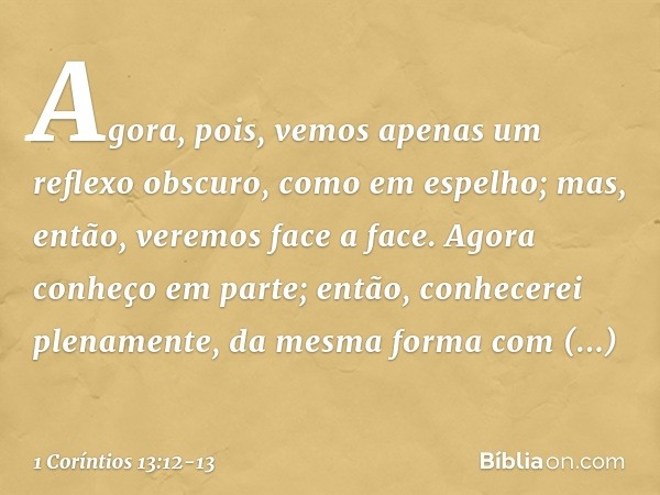 Agora, pois, vemos apenas um reflexo obscuro, como em espelho; mas, então, veremos face a face. Agora conheço em parte; então, conhecerei plenamente, da mesma f