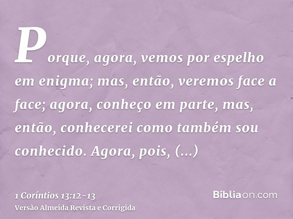 Porque, agora, vemos por espelho em enigma; mas, então, veremos face a face; agora, conheço em parte, mas, então, conhecerei como também sou conhecido.Agora, po