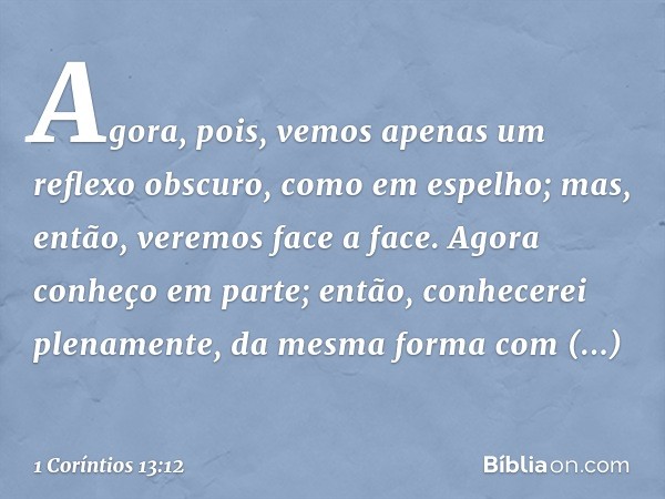 Agora, pois, vemos apenas um reflexo obscuro, como em espelho; mas, então, veremos face a face. Agora conheço em parte; então, conhecerei plenamente, da mesma f