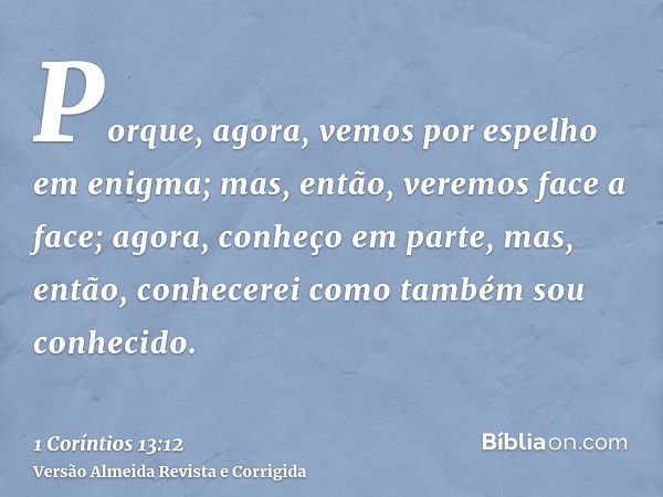 Porque, agora, vemos por espelho em enigma; mas, então, veremos face a face; agora, conheço em parte, mas, então, conhecerei como também sou conhecido.