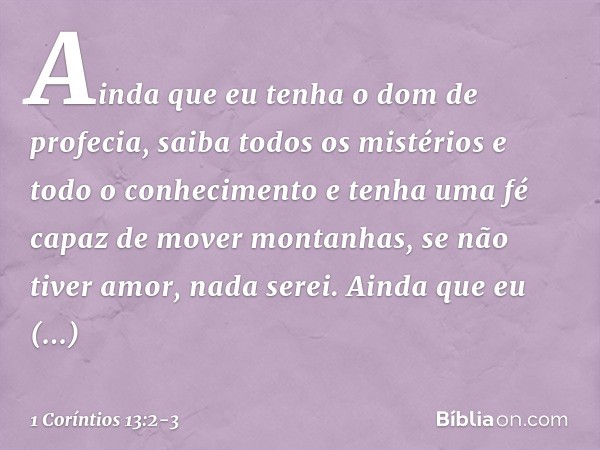 Ainda que eu tenha o dom de profecia, saiba todos os mistérios e todo o conhecimento e tenha uma fé capaz de mover montanhas, se não tiver amor, nada serei. Ain