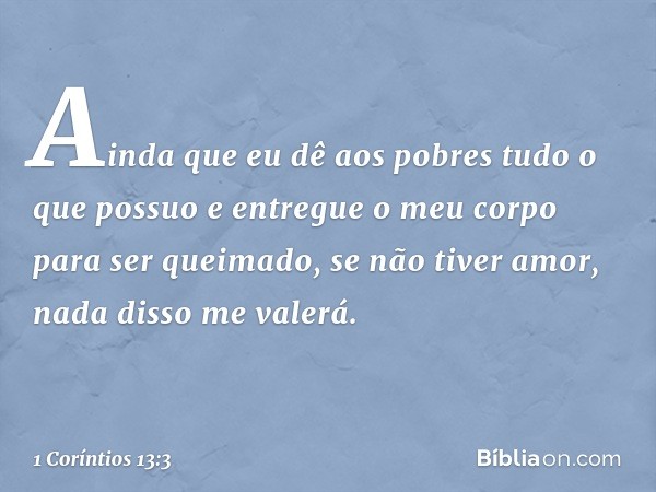 Ainda que eu dê aos pobres tudo o que possuo e entregue o meu corpo para ser queimado, se não tiver amor, nada disso me valerá. -- 1 Coríntios 13:3