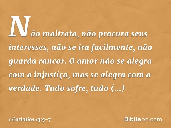 Não maltrata, não procura seus interesses, não se ira facilmente, não guarda rancor. O amor não se alegra com a injustiça, mas se alegra com a verdade. Tudo sof