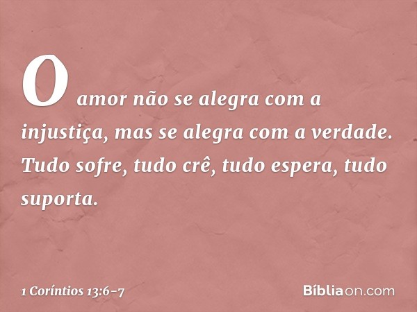 O amor não se alegra com a injustiça, mas se alegra com a verdade. Tudo sofre, tudo crê, tudo espera, tudo suporta. -- 1 Coríntios 13:6-7