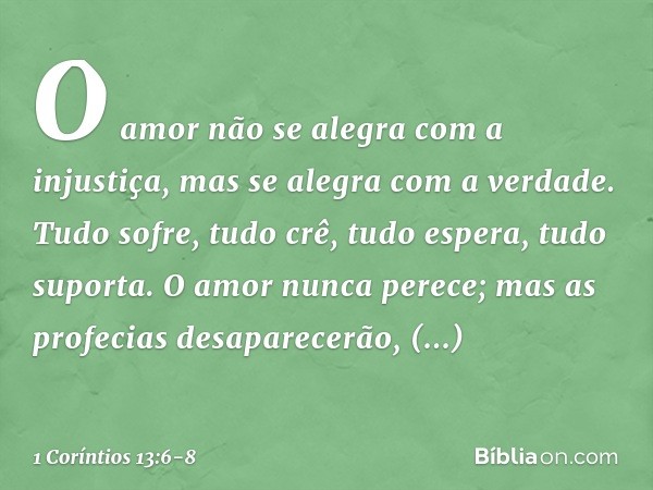 O amor não se alegra com a injustiça, mas se alegra com a verdade. Tudo sofre, tudo crê, tudo espera, tudo suporta. O amor nunca perece; mas as profecias desapa