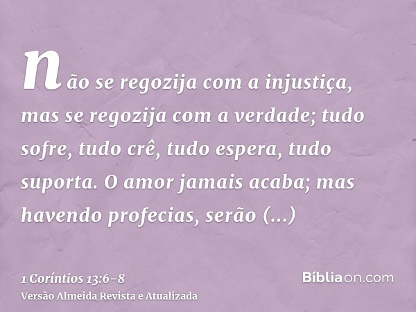 não se regozija com a injustiça, mas se regozija com a verdade;tudo sofre, tudo crê, tudo espera, tudo suporta.O amor jamais acaba; mas havendo profecias, serão