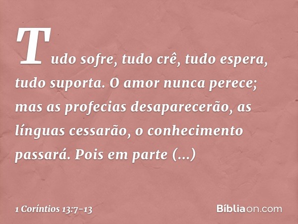 Tudo sofre, tudo crê, tudo espera, tudo suporta. O amor nunca perece; mas as profecias desaparecerão, as línguas cessarão, o conhecimento passará. Pois em parte