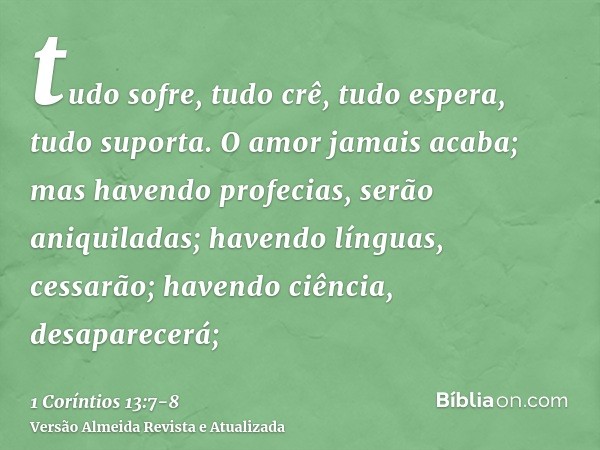 tudo sofre, tudo crê, tudo espera, tudo suporta.O amor jamais acaba; mas havendo profecias, serão aniquiladas; havendo línguas, cessarão; havendo ciência, desap