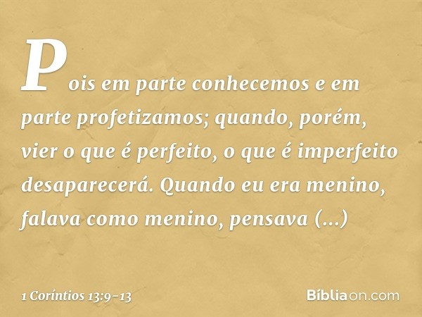 Pois em parte conhecemos e em parte profetizamos; quando, porém, vier o que é perfeito, o que é imperfeito desaparecerá. Quando eu era menino, falava como menin