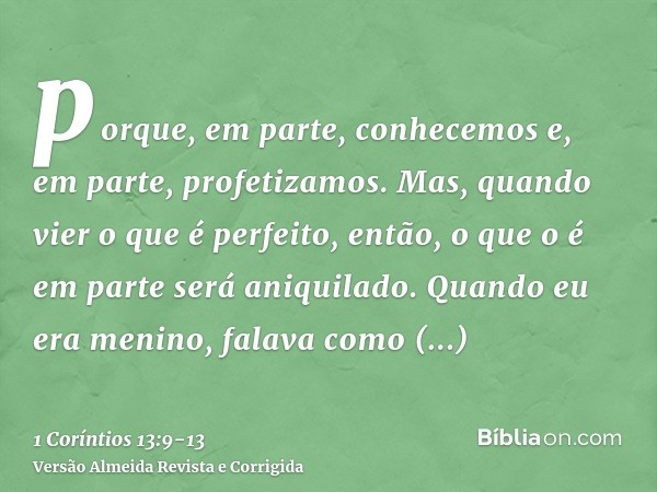 porque, em parte, conhecemos e, em parte, profetizamos.Mas, quando vier o que é perfeito, então, o que o é em parte será aniquilado.Quando eu era menino, falava