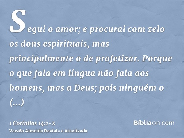 Segui o amor; e procurai com zelo os dons espirituais, mas principalmente o de profetizar.Porque o que fala em língua não fala aos homens, mas a Deus; pois ning