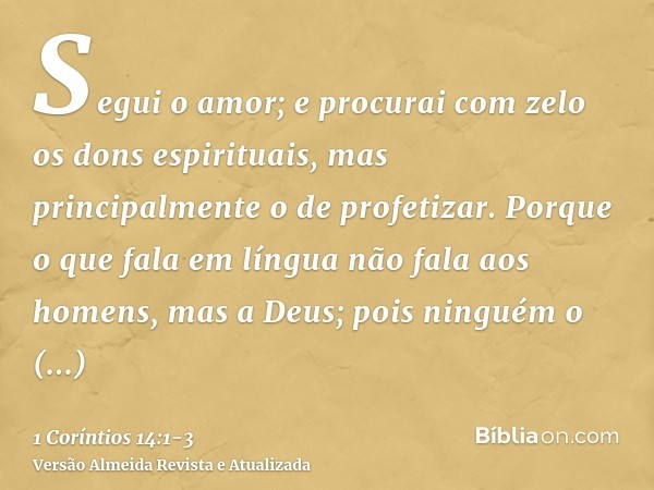 Segui o amor; e procurai com zelo os dons espirituais, mas principalmente o de profetizar.Porque o que fala em língua não fala aos homens, mas a Deus; pois ning