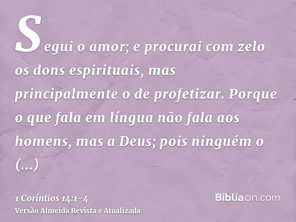 Segui o amor; e procurai com zelo os dons espirituais, mas principalmente o de profetizar.Porque o que fala em língua não fala aos homens, mas a Deus; pois ning