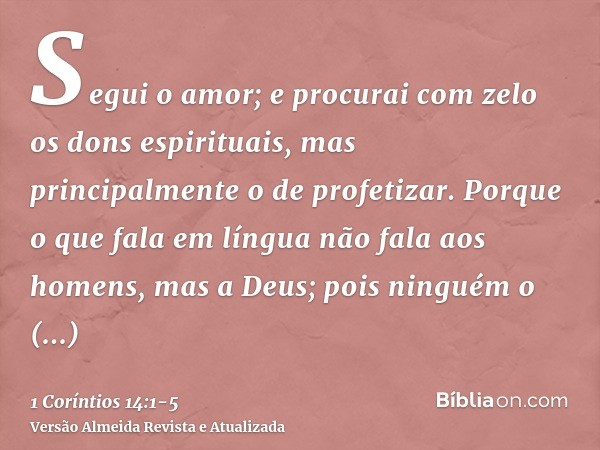 Segui o amor; e procurai com zelo os dons espirituais, mas principalmente o de profetizar.Porque o que fala em língua não fala aos homens, mas a Deus; pois ning