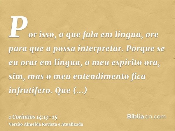 Por isso, o que fala em língua, ore para que a possa interpretar.Porque se eu orar em língua, o meu espírito ora, sim, mas o meu entendimento fica infrutífero.Q