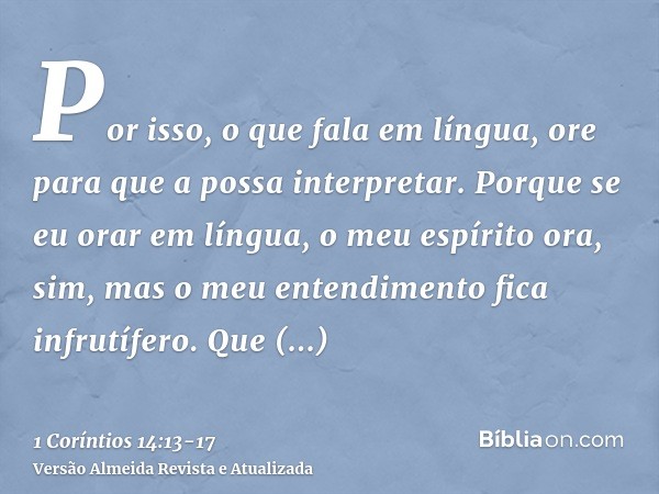 Por isso, o que fala em língua, ore para que a possa interpretar.Porque se eu orar em língua, o meu espírito ora, sim, mas o meu entendimento fica infrutífero.Q