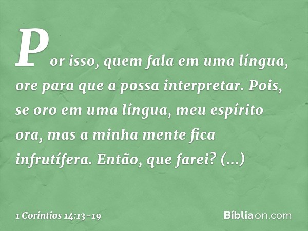 Por isso, quem fala em uma língua, ore para que a possa interpretar. Pois, se oro em uma língua, meu espírito ora, mas a minha mente fica infrutífera. Então, qu