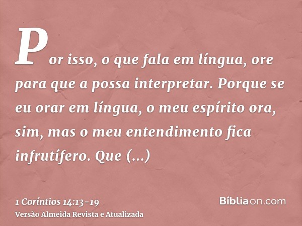 Por isso, o que fala em língua, ore para que a possa interpretar.Porque se eu orar em língua, o meu espírito ora, sim, mas o meu entendimento fica infrutífero.Q