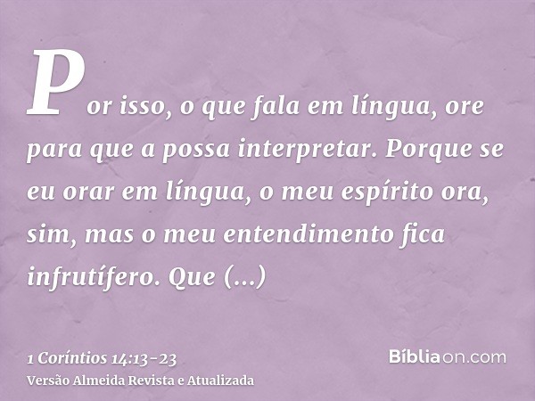 Por isso, o que fala em língua, ore para que a possa interpretar.Porque se eu orar em língua, o meu espírito ora, sim, mas o meu entendimento fica infrutífero.Q