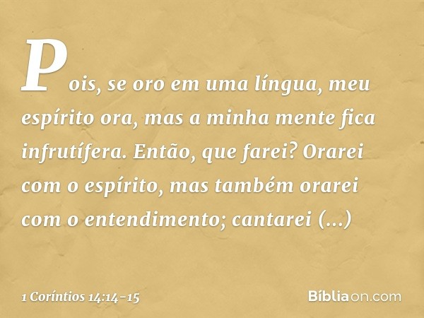 Pois, se oro em uma língua, meu espírito ora, mas a minha mente fica infrutífera. Então, que farei? Orarei com o espírito, mas também orarei com o entendimento;