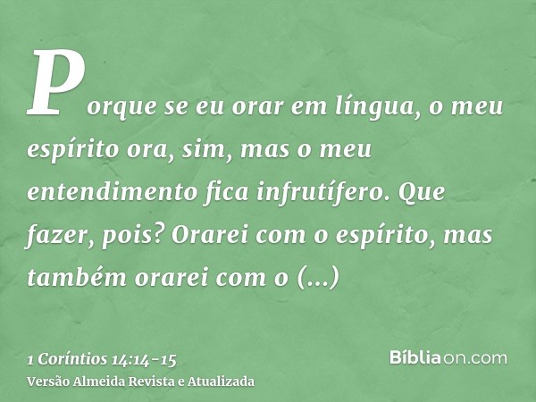 Porque se eu orar em língua, o meu espírito ora, sim, mas o meu entendimento fica infrutífero.Que fazer, pois? Orarei com o espírito, mas também orarei com o en