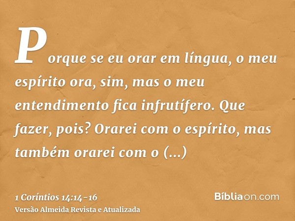 Porque se eu orar em língua, o meu espírito ora, sim, mas o meu entendimento fica infrutífero.Que fazer, pois? Orarei com o espírito, mas também orarei com o en