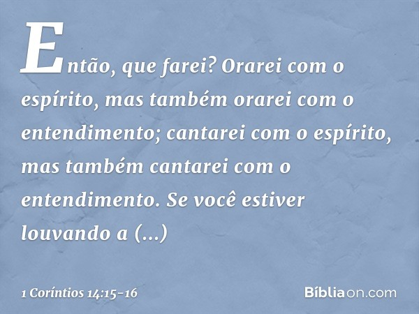 Então, que farei? Orarei com o espírito, mas também orarei com o entendimento; cantarei com o espírito, mas também cantarei com o entendimento. Se você estiver 