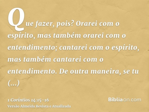 Que fazer, pois? Orarei com o espírito, mas também orarei com o entendimento; cantarei com o espírito, mas também cantarei com o entendimento.De outra maneira, 