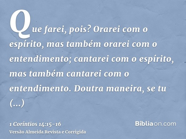 Que farei, pois? Orarei com o espírito, mas também orarei com o entendimento; cantarei com o espírito, mas também cantarei com o entendimento.Doutra maneira, se