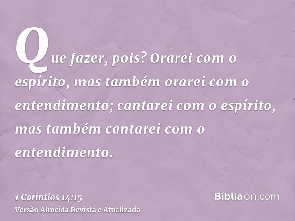 Que fazer, pois? Orarei com o espírito, mas também orarei com o entendimento; cantarei com o espírito, mas também cantarei com o entendimento.